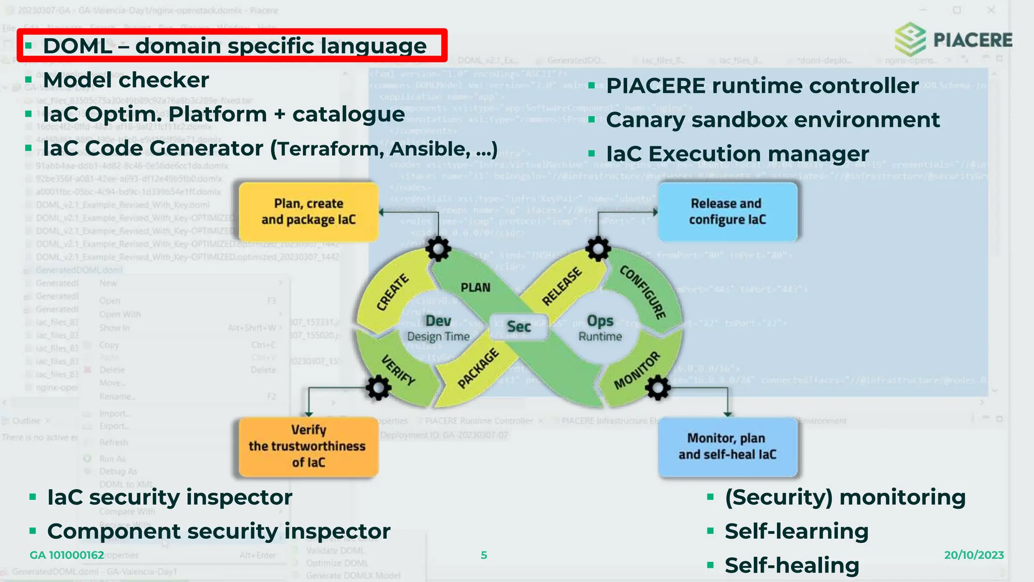 5 20/10/2023
GA 101000162
 DOML – domain specific language
 Model checker
 IaC Optim. Platform + catalogue
 IaC Code Generator (Terraform, Ansible, …)
 IaC security inspector
 Component security inspector
 PIACERE runtime controller
 Canary sandbox environment
 IaC Execution manager
 (Security) monitoring
 Self-learning
 Self-healing
 