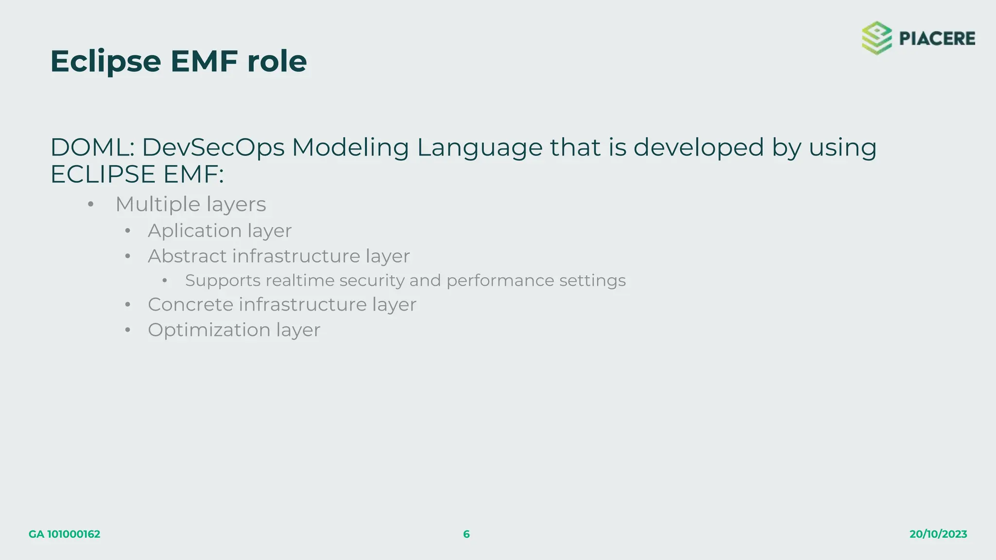 6 20/10/2023
GA 101000162
Eclipse EMF role
DOML: DevSecOps Modeling Language that is developed by using
ECLIPSE EMF:
• Multiple layers
• Aplication layer
• Abstract infrastructure layer
• Supports realtime security and performance settings
• Concrete infrastructure layer
• Optimization layer
 
