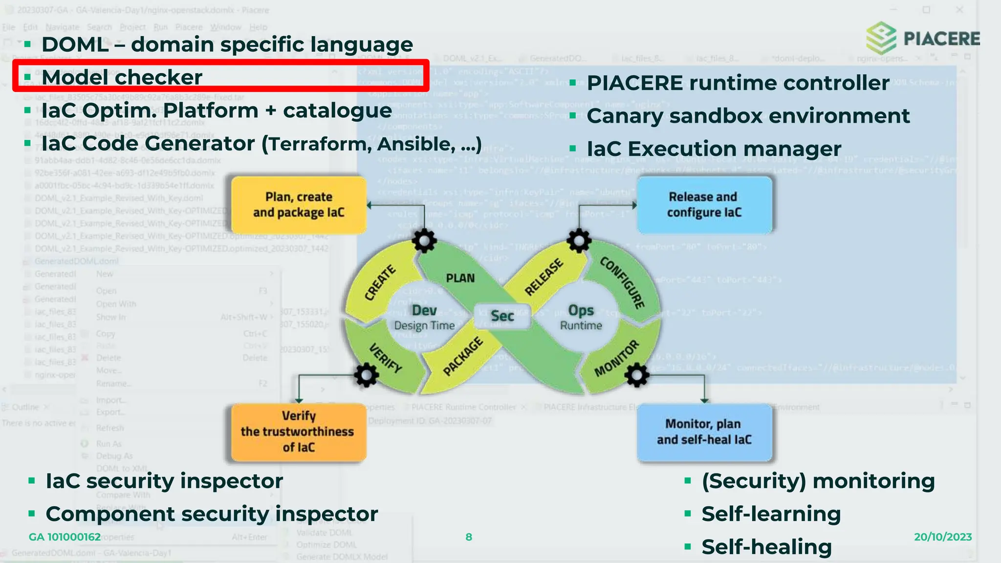 8 20/10/2023
GA 101000162
 DOML – domain specific language
 Model checker
 IaC Optim. Platform + catalogue
 IaC Code Generator (Terraform, Ansible, …)
 IaC security inspector
 Component security inspector
 PIACERE runtime controller
 Canary sandbox environment
 IaC Execution manager
 (Security) monitoring
 Self-learning
 Self-healing
 