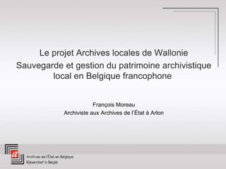 Le projet Archives locales de Wallonie
Sauvegarde et gestion du patrimoine archivistique
local en Belgique francophone
François Moreau
Archiviste aux Archives de l’État à Arlon
 