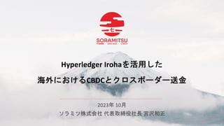 Hyperledger Irohaを活用した
海外におけるCBDCとクロスボーダー送金
2023年 10月
ソラミツ株式会社 代表取締役社長 宮沢和正
 