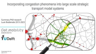 -
Incorporating congestion phenomena into large scale strategic
transport model systems
Summary PhD research
Luuk Brederode 2013-2023
Summary PhD research Luuk Brederode
1
Presentation for VLC
2023-10-17
woensdag 13 maart 2024
 
