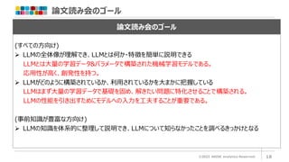 論文読み会のゴール
©2023 ARISE analytics Reserved. 18
論文読み会のゴール
(すべての方向け)
➢ LLMの全体像が理解でき、LLMとは何か・特徴を簡単に説明できる
LLMとは大量の学習データ&パラメータで構築された機械学習モデルである。
応用性が高く、創発性を持つ。
➢ LLMがどのように構築されているか、利用されているかを大まかに把握している
LLMはまず大量の学習データで基礎を固め、解きたい問題に特化させることで構築される。
LLMの性能を引き出すためにモデルへの入力を工夫することが重要である。
(事前知識が豊富な方向け)
➢ LLMの知識を体系的に整理して説明でき、LLMについて知らなかったことを調べるきっかけとなる
 
