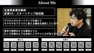 About Me
佐賀県産業労働部
産業DX・スタートアップ総括監
デジタルやスタートアップを通じて
モヤモヤをワクワクに変える機会を提供しています
東京や福岡のような都会よりも
むしろ佐賀のような田舎にこそチャンスがあります
Facebook blog e-books Facebook Startup Gateway Boost SISC Samurai Ninja
SlideShare
個人で… 仕事で…
Data
 