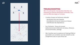 C2 - Eingeschränkte Verwendung
INA
TROUBLESHOOTING
INA : en cas de panne, il est possible d'identifier non
seulement les antennes directement connectées, mais
aussi les effets plus larges sur le réseau.
• L'analyse d'impact est facilement réalisable
- Identification des sites impactés
- Considération de tous les routeurs en réseaux
- indentification des dépendances
• Cas d'utilisation : Pannes de courant,
dysfonctionnement d'éléments du réseau, influences
environnementales, sabotage
• INA s'interface avec les systèmes de Ticketing (ITMS) et
peut établir une corrélation avec des incidents ou des
changements réels en quais temps réel
 