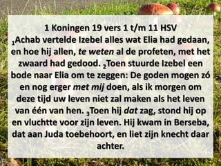1 Koningen 19 vers 1 t/m 11 HSV
1Achab vertelde Izebel alles wat Elia had gedaan,
en hoe hij allen, te weten al de profeten, met het
zwaard had gedood. 2Toen stuurde Izebel een
bode naar Elia om te zeggen: De goden mogen zó
en nog erger met mij doen, als ik morgen om
deze tijd uw leven niet zal maken als het leven
van één van hen. 3Toen hij dat zag, stond hij op
en vluchtte voor zijn leven. Hij kwam in Berseba,
dat aan Juda toebehoort, en liet zijn knecht daar
achter.
 