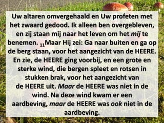 Uw altaren omvergehaald en Uw profeten met
het zwaard gedood. Ik alleen ben overgebleven,
en zij staan mij naar het leven om het mij te
benemen. 11Maar Hij zei: Ga naar buiten en ga op
de berg staan, voor het aangezicht van de HEERE.
En zie, de HEERE ging voorbij, en een grote en
sterke wind, die bergen spleet en rotsen in
stukken brak, voor het aangezicht van
de HEERE uit. Maar de HEERE was niet in de
wind. Na deze wind kwam er een
aardbeving, maar de HEERE was ook niet in de
aardbeving.
 