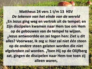 Mattheus 24 vers 1 t/m 13 HSV
De tekenen van het einde van de wereld
1En Jezus ging weg en vertrok uit de tempel; en
Zijn discipelen kwamen naar Hem toe om Hem
op de gebouwen van de tempel te wijzen.
2Jezus antwoordde en zei tegen hen: Ziet u dit
alles? Voorwaar, Ik zeg u: hier zal niet één steen
op de andere steen gelaten worden die niet
afgebroken zal worden. 3Toen Hij op de Olijfberg
zat, gingen de discipelen naar Hem toe toen zij
alleen waren,
 