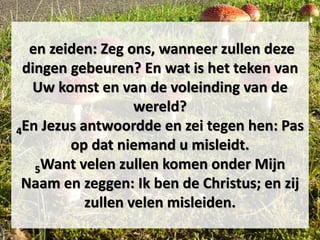 en zeiden: Zeg ons, wanneer zullen deze
dingen gebeuren? En wat is het teken van
Uw komst en van de voleinding van de
wereld?
4En Jezus antwoordde en zei tegen hen: Pas
op dat niemand u misleidt.
5Want velen zullen komen onder Mijn
Naam en zeggen: Ik ben de Christus; en zij
zullen velen misleiden.
 