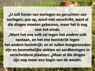 6U zult horen van oorlogen en geruchten van
oorlogen; pas op, word niet verschrikt, want al
die dingen moeten gebeuren, maar het is nog
niet het einde.
7Want het ene volk zal tegen het andere volk
opstaan, en het ene koninkrijk tegen
het andere koninkrijk; en er zullen hongersnoden
zijn en besmettelijke ziekten en aardbevingen in
verscheidene plaatsen. 8Maar al die dingen
zijn nog maar een begin van de weeën.
 