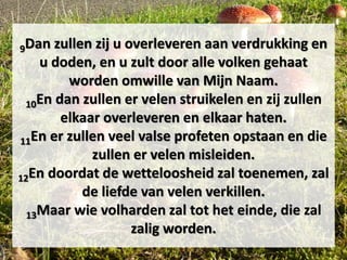 9Dan zullen zij u overleveren aan verdrukking en
u doden, en u zult door alle volken gehaat
worden omwille van Mijn Naam.
10En dan zullen er velen struikelen en zij zullen
elkaar overleveren en elkaar haten.
11En er zullen veel valse profeten opstaan en die
zullen er velen misleiden.
12En doordat de wetteloosheid zal toenemen, zal
de liefde van velen verkillen.
13Maar wie volharden zal tot het einde, die zal
zalig worden.
 