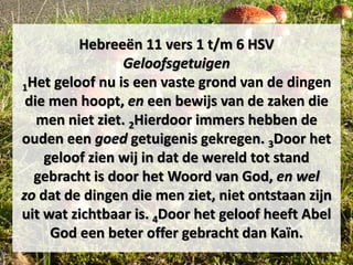 Hebreeën 11 vers 1 t/m 6 HSV
Geloofsgetuigen
1Het geloof nu is een vaste grond van de dingen
die men hoopt, en een bewijs van de zaken die
men niet ziet. 2Hierdoor immers hebben de
ouden een goed getuigenis gekregen. 3Door het
geloof zien wij in dat de wereld tot stand
gebracht is door het Woord van God, en wel
zo dat de dingen die men ziet, niet ontstaan zijn
uit wat zichtbaar is. 4Door het geloof heeft Abel
God een beter offer gebracht dan Kaïn.
 