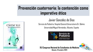 Javier González de Dios
Servicio de Pediatría, Hospital General Universitario Dr. Balmis
Universidad Miguel Hernández, Alicante, España
Prevención cuaternaria: la contención como
imperativo ético
XLI Congreso Nacional de Estudiantes de Medicina
Alicante, 25 octubre 2023
 