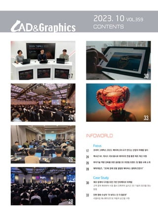 2023. 10 VOL.359
CONTENTS
		 Focus
17 
코리아 그래픽스 2023, 메타버스와 AI가 만드는 산업의 미래를 짚다
24 
헥사곤 MI, 넥서스 국내 출시로 데이터의 연결 통한 제조 혁신 지원
26 
뿌리기술 역량 강화를 위한 글로벌 3D 프린팅 트렌드 및 활용 사례 소개
28 
에픽게임즈, “3D에 경제 모델 결합된 메타버스 생태계 만든다”
		 Case Study
30		 제조 업계의 디지털 트윈 기반 인터랙티브 마케팅
		 
고객 참여 확대부터 시장 출시 단축까지 실시간 3D 기술의 효과를 얻는
방법
33		 단편 영화 수상작 ‘더 보이스 인 더 할로우’
리얼타임 애니메이션으로 어둠의 공간을 구현
INFOWORLD
28
26
30
17
33
24
 