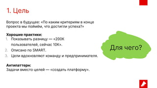 1. Цель
Вопрос в будущее: «По каким критериям в конце
проекта мы поймём, что достигли успеха?»
Хорошие практики:
1. Показывать разницу — «200К
пользователей, сейчас 10К».
2. Описано по SMART.
3. Цели вдохновляют команду и предпринимателя.
Антипаттерн:
Задачи вместо целей — «создать платформу».
 