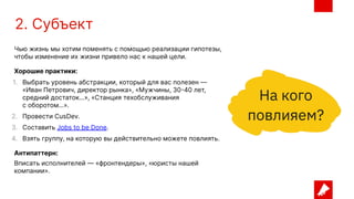 2. Субъект
Чью жизнь мы хотим поменять с помощью реализации гипотезы,
чтобы изменение их жизни привело нас к нашей цели.
Хорошие практики:
1. Выбрать уровень абстракции, который для вас полезен —
«Иван Петрович, директор рынка», «Мужчины, 30-40 лет,
средний достаток…», «Станция техобслуживания
с оборотом…».
2. Провести CusDev.
3. Составить Jobs to be Done.
4. Взять группу, на которую вы действительно можете повлиять.
Антипаттерн:
Вписать исполнителей — «фронтендеры», «юристы нашей
компании».
 