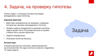 4. Задача, на проверку гипотезы
Список задач, с помощью которых мы будем
валидировать наши гипотезы.
Хорошие практики:
1. Действие направленное на проверку, совершив
которое мы сможем свалидировать гипотезу.
2. Уровень задачи определяется уровнем гипотезы:
задача может быть Пользовательской историей,
а может быть целым проектом.
3. Задачи упорядочены.
4. Описание понятное бизнесу.
Антипаттерн:
Слишком детальное описание, ориентированное
на исполнителей. Не надо пытаться написать подробное
ТЗ через задачи.
 