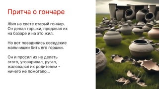 Притча о гончаре
Жил на свете старый гончар.
Он делал горшки, продавал их
на базаре и на это жил.
Но вот повадились соседские
мальчишки бить его горшки.
Он и просил их не делать
этого, уговаривал, ругал,
жаловался их родителям -
ничего не помогало...
 