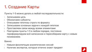 1. Создание Карты
Пункты 1-5 можно делать в любой последовательности:
1. Записываем цель
2. Обозначаем субъекты
3. Описываем гипотезы строго по формату
4. Записываем основные задачи к каждой гипотезе
5. Проставляем связи между всеми элементами
6. Повторяем пункты 1-5 в любом порядке, постоянно
переформулируем всё написанное и пересобираем карту с новым
пониманием.
Важно:
1. Навыки фасилитации аналитических сессий
2. Наличие экспертов, которые отлично знают предмет
 