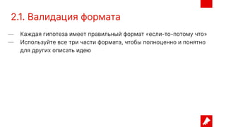 2.1. Валидация формата
— Каждая гипотеза имеет правильный формат «если-то-потому что»
— Используйте все три части формата, чтобы полноценно и понятно
для других описать идею
 