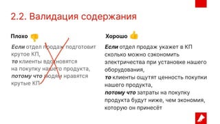 2.2. Валидация содержания
Если отдел продаж укажет в КП
сколько можно сэкономить
электричества при установке нашего
оборудования,
то клиенты ощутят ценность покупки
нашего продукта,
потому что затраты на покупку
продукта будут ниже, чем экономия,
которую он принесёт
Если отдел продаж подготовит
крутое КП,
то клиенты вдохновятся
на покупку нашего продукта,
потому что людям нравятся
крутые КП
Плохо Хорошо
👎 👍
 