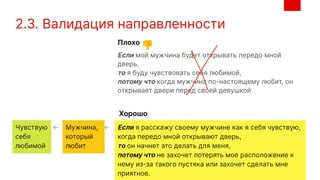 2.3. Валидация направленности
Если я расскажу своему мужчине как я себя чувствую,
когда передо мной открывают дверь,
то он начнет это делать для меня,
потому что не захочет потерять мое расположение к
нему из-за такого пустяка или захочет сделать мне
приятное.
Если мой мужчина будет открывать передо мной
дверь,
то я буду чувствовать себя любимой,
потому что когда мужчина по-настоящему любит, он
открывает двери перед своей девушкой
Плохо
Хорошо
👎
��
Мужчина,
который
любит
Чувствую
себя
любимой
← ←
 