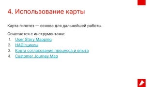 4. Использование карты
Карта гипотез — основа для дальнейшей работы.
Сочетается с инструментами:
1. User Story Mapping
2. HADI-циклы
3. Карта согласования процесса и опыта
4. Customer Journey Map
 