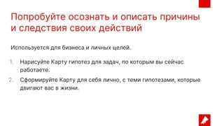 Попробуйте осознать и описать причины
и следствия своих действий
Используется для бизнеса и личных целей.
1. Нарисуйте Карту гипотез для задач, по которым вы сейчас
работаете.
2. Сформируйте Карту для себя лично, с теми гипотезами, которые
двигают вас в жизни.
 