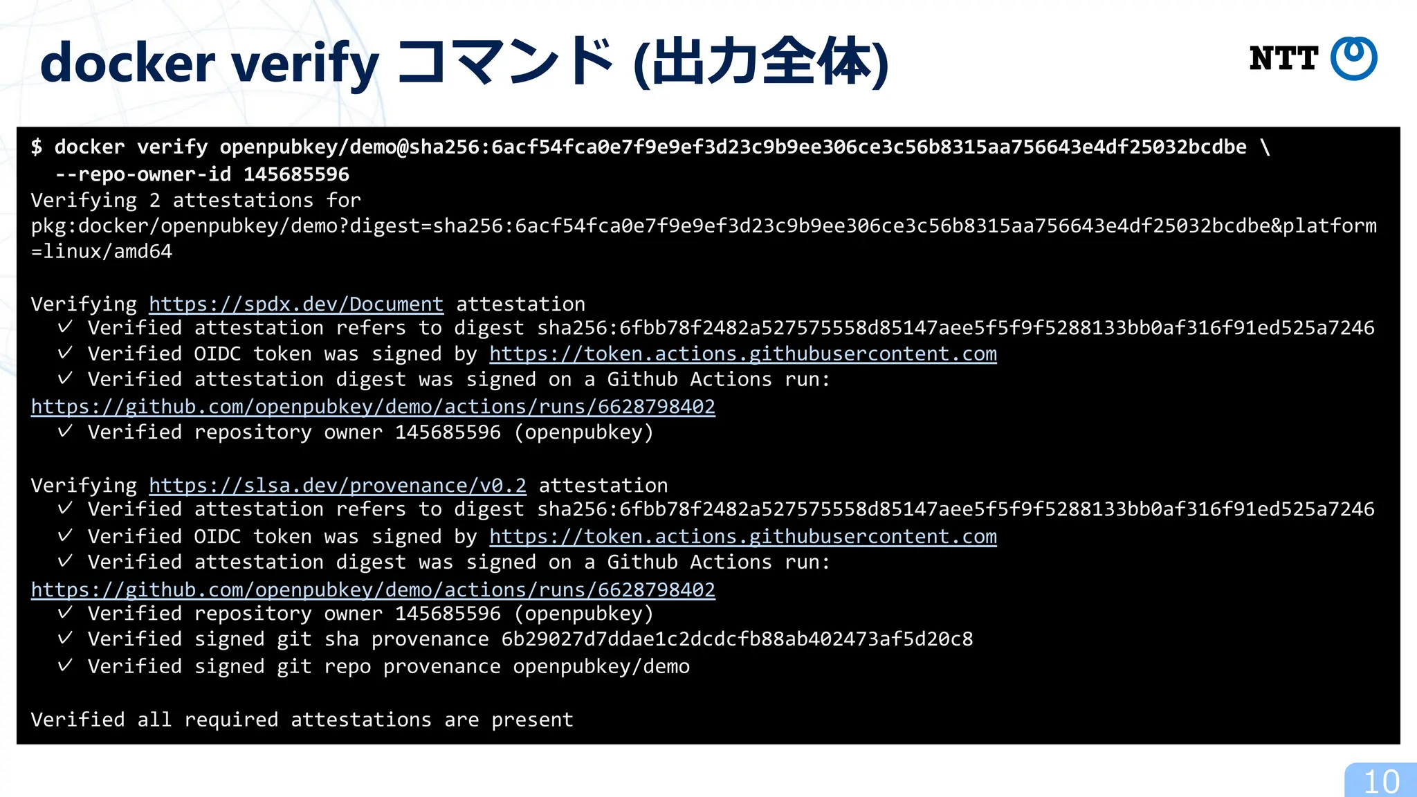 10
docker verify コマンド (出⼒全体)
$ docker verify openpubkey/demo@sha256:6acf54fca0e7f9e9ef3d23c9b9ee306ce3c56b8315aa756643e4df25032bcdbe 
--repo-owner-id 145685596
Verifying 2 attestations for
pkg:docker/openpubkey/demo?digest=sha256:6acf54fca0e7f9e9ef3d23c9b9ee306ce3c56b8315aa756643e4df25032bcdbe&platform
=linux/amd64
Verifying https://spdx.dev/Document attestation
✓ Verified attestation refers to digest sha256:6fbb78f2482a527575558d85147aee5f5f9f5288133bb0af316f91ed525a7246
✓ Verified OIDC token was signed by https://token.actions.githubusercontent.com
✓ Verified attestation digest was signed on a Github Actions run:
https://github.com/openpubkey/demo/actions/runs/6628798402
✓ Verified repository owner 145685596 (openpubkey)
Verifying https://slsa.dev/provenance/v0.2 attestation
✓ Verified attestation refers to digest sha256:6fbb78f2482a527575558d85147aee5f5f9f5288133bb0af316f91ed525a7246
✓ Verified OIDC token was signed by https://token.actions.githubusercontent.com
✓ Verified attestation digest was signed on a Github Actions run:
https://github.com/openpubkey/demo/actions/runs/6628798402
✓ Verified repository owner 145685596 (openpubkey)
✓ Verified signed git sha provenance 6b29027d7ddae1c2dcdcfb88ab402473af5d20c8
✓ Verified signed git repo provenance openpubkey/demo
Verified all required attestations are present
 