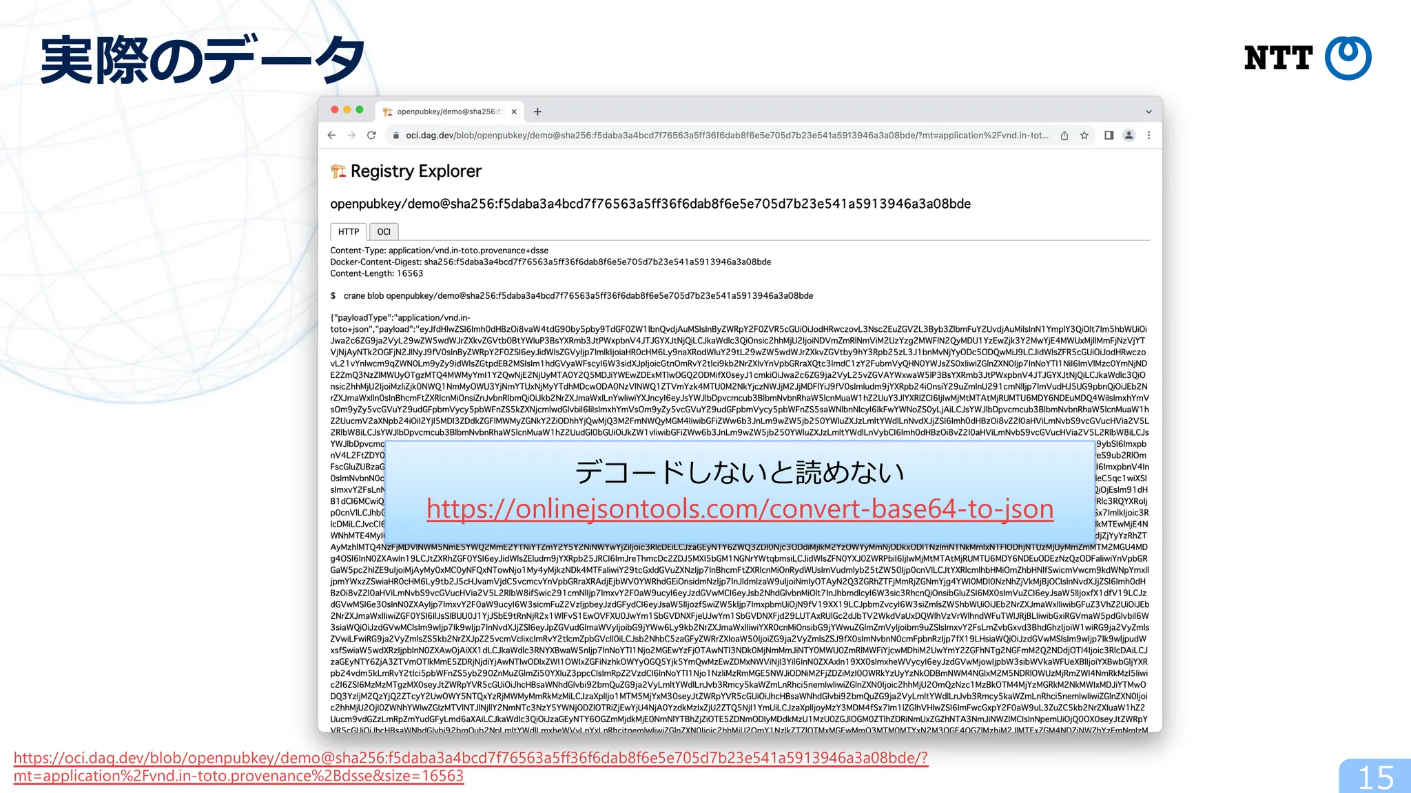 15
実際のデータ
https://oci.dag.dev/blob/openpubkey/demo@sha256:f5daba3a4bcd7f76563a5ff36f6dab8f6e5e705d7b23e541a5913946a3a08bde/?
mt=application%2Fvnd.in-toto.provenance%2Bdsse&size=16563
デコードしないと読めない
https://onlinejsontools.com/convert-base64-to-json
 