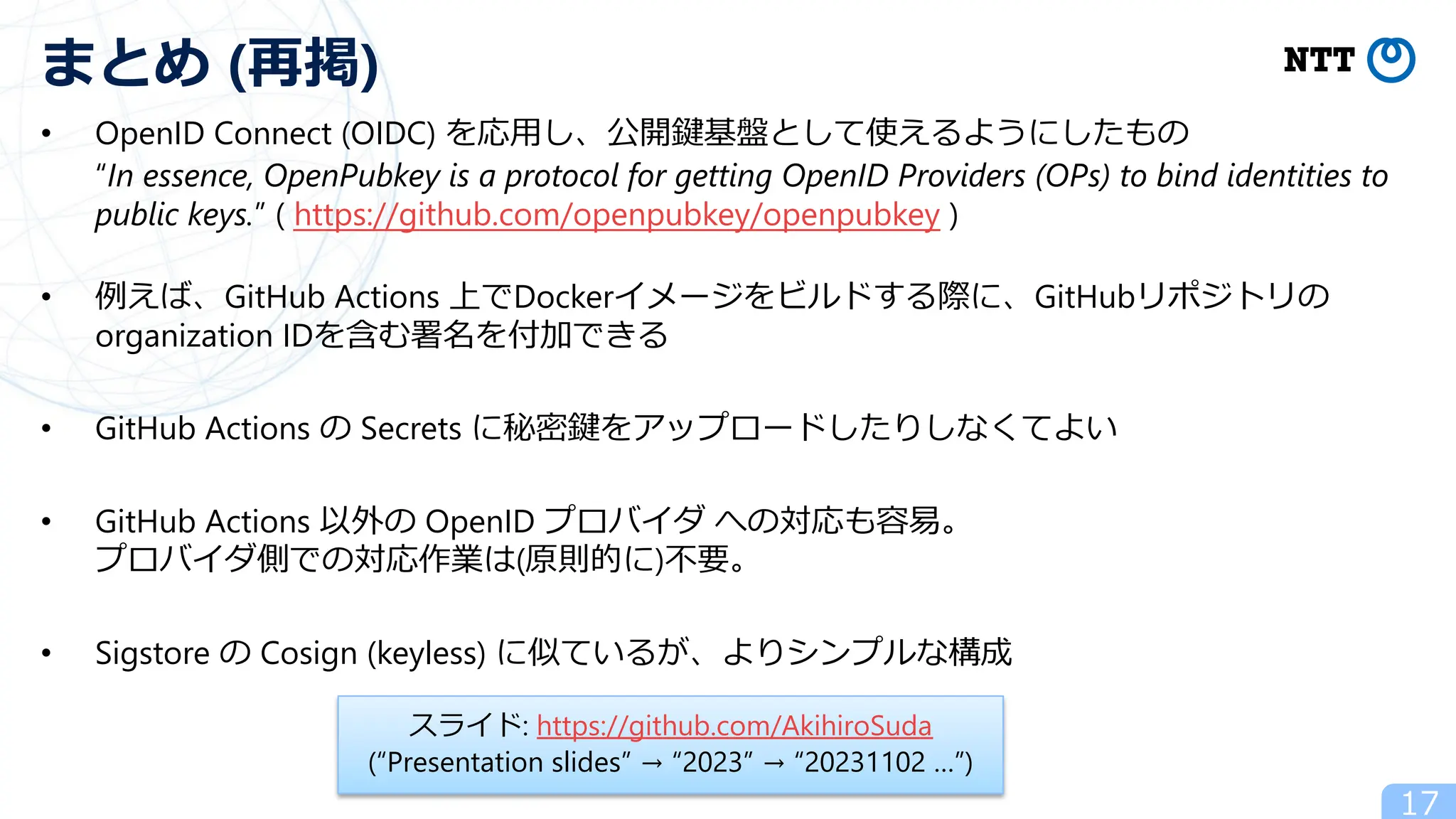 • OpenID Connect (OIDC) を応⽤し、公開鍵基盤として使えるようにしたもの
“In essence, OpenPubkey is a protocol for getting OpenID Providers (OPs) to bind identities to
public keys.” ( https://github.com/openpubkey/openpubkey )
• 例えば、GitHub Actions 上でDockerイメージをビルドする際に、GitHubリポジトリの
organization IDを含む署名を付加できる
• GitHub Actions の Secrets に秘密鍵をアップロードしたりしなくてよい
• GitHub Actions 以外の OpenID プロバイダ への対応も容易。
プロバイダ側での対応作業は(原則的に)不要。
• Sigstore の Cosign (keyless) に似ているが、よりシンプルな構成
17
まとめ (再掲)
スライド: https://github.com/AkihiroSuda
(“Presentation slides” → “2023” → “20231102 …”)
 