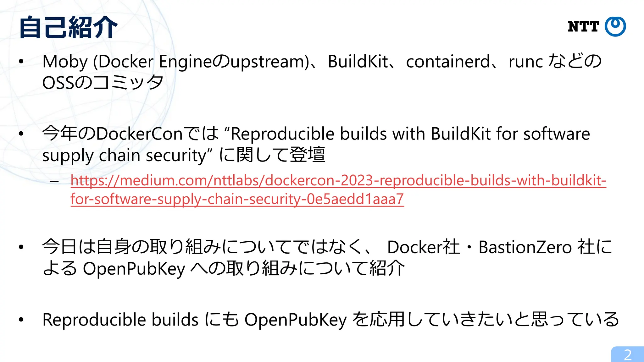 • Moby (Docker Engineのupstream)、BuildKit、containerd、runc などの
OSSのコミッタ
• 今年のDockerConでは “Reproducible builds with BuildKit for software
supply chain security” に関して登壇
– https://medium.com/nttlabs/dockercon-2023-reproducible-builds-with-buildkit-
for-software-supply-chain-security-0e5aedd1aaa7
• 今⽇は⾃⾝の取り組みについてではなく、 Docker社・BastionZero 社に
よる OpenPubKey への取り組みについて紹介
• Reproducible builds にも OpenPubKey を応⽤していきたいと思っている
2
⾃⼰紹介
 