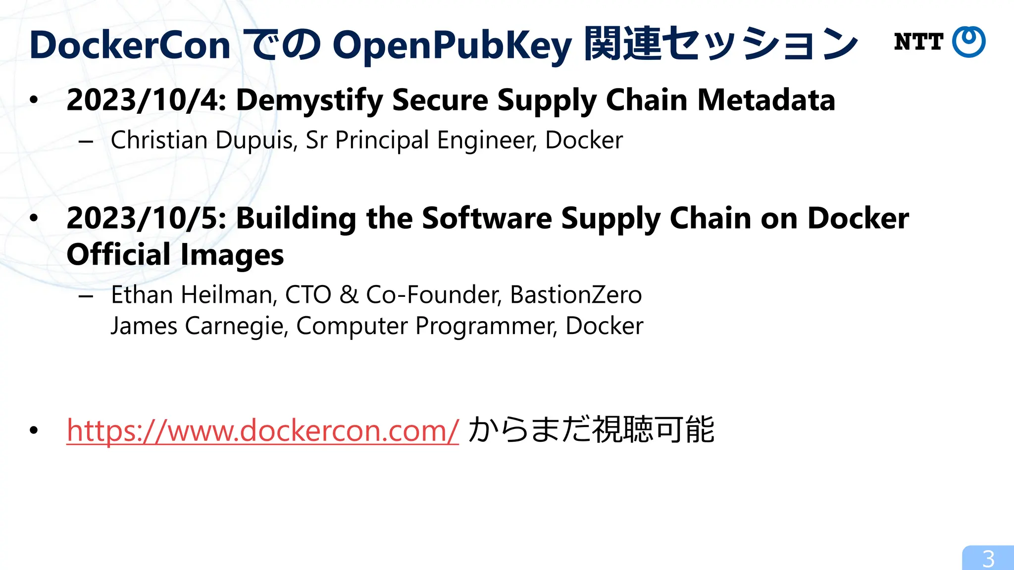• 2023/10/4: Demystify Secure Supply Chain Metadata
– Christian Dupuis, Sr Principal Engineer, Docker
• 2023/10/5: Building the Software Supply Chain on Docker
Official Images
– Ethan Heilman, CTO & Co-Founder, BastionZero
James Carnegie, Computer Programmer, Docker
• https://www.dockercon.com/ からまだ視聴可能
3
DockerCon での OpenPubKey 関連セッション
 