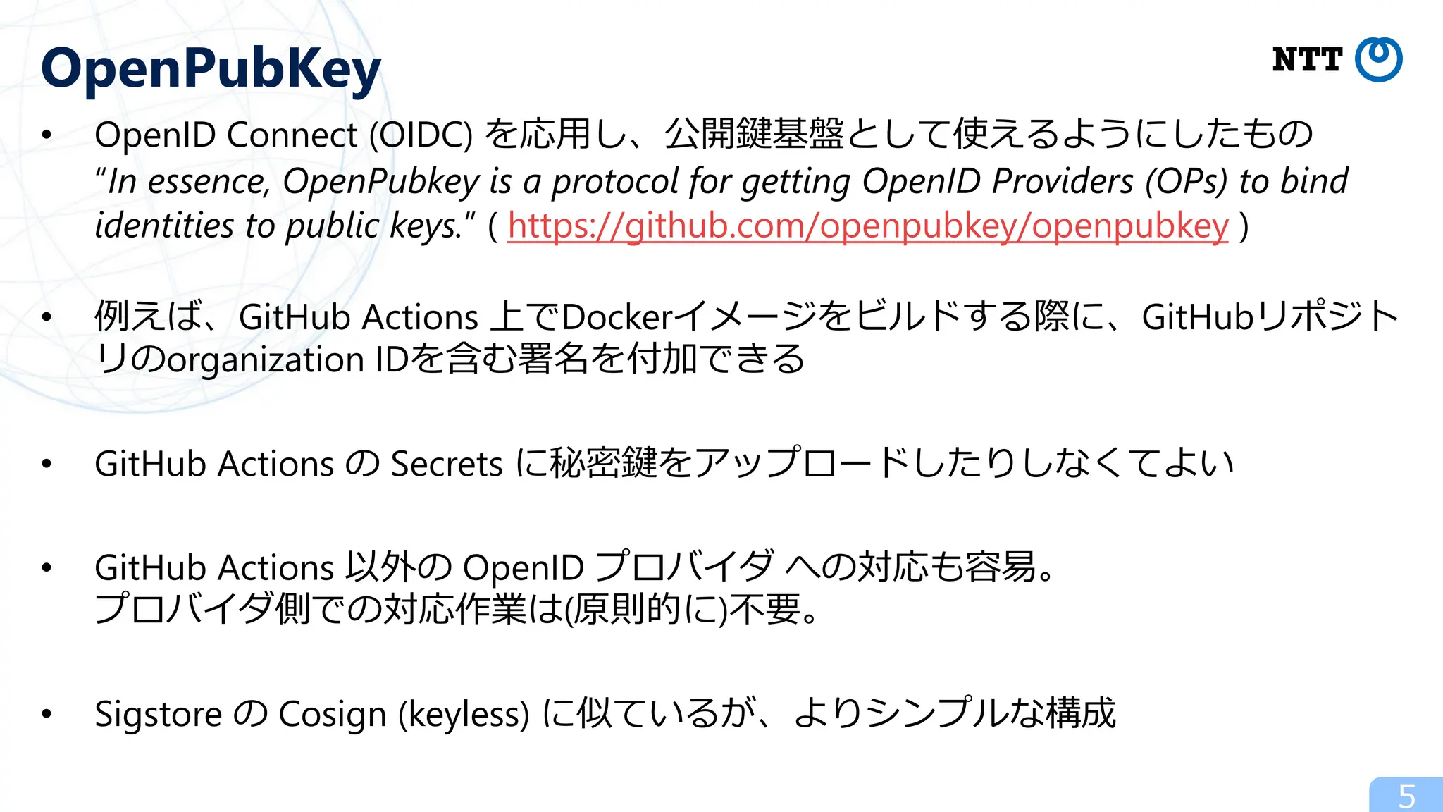 • OpenID Connect (OIDC) を応⽤し、公開鍵基盤として使えるようにしたもの
“In essence, OpenPubkey is a protocol for getting OpenID Providers (OPs) to bind
identities to public keys.” ( https://github.com/openpubkey/openpubkey )
• 例えば、GitHub Actions 上でDockerイメージをビルドする際に、GitHubリポジト
リのorganization IDを含む署名を付加できる
• GitHub Actions の Secrets に秘密鍵をアップロードしたりしなくてよい
• GitHub Actions 以外の OpenID プロバイダ への対応も容易。
プロバイダ側での対応作業は(原則的に)不要。
• Sigstore の Cosign (keyless) に似ているが、よりシンプルな構成
5
OpenPubKey
 