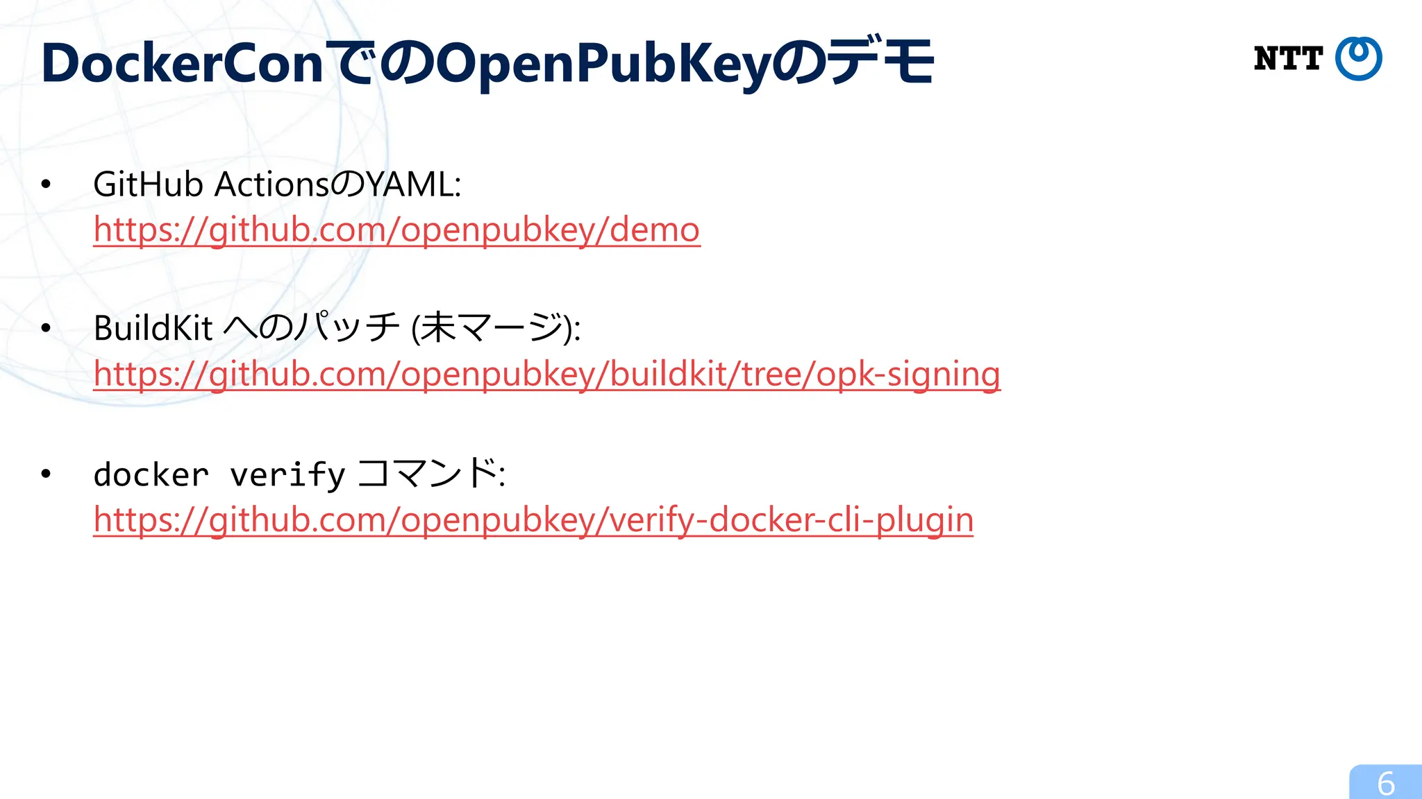 • GitHub ActionsのYAML:
https://github.com/openpubkey/demo
• BuildKit へのパッチ (未マージ):
https://github.com/openpubkey/buildkit/tree/opk-signing
• docker verify コマンド:
https://github.com/openpubkey/verify-docker-cli-plugin
6
DockerConでのOpenPubKeyのデモ
 