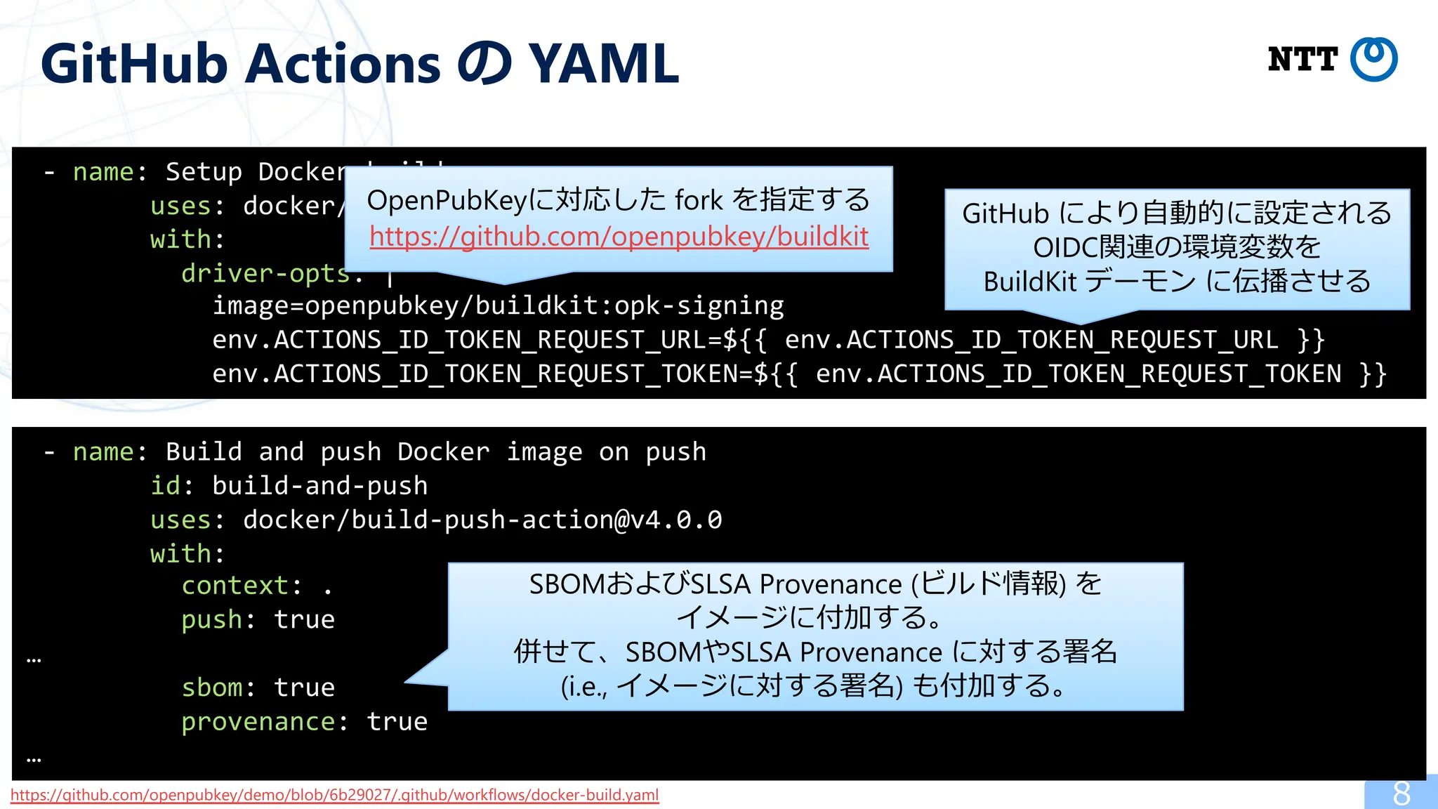 8
GitHub Actions の YAML
- name: Setup Docker buildx
uses: docker/setup-buildx-action@v3.0.0
with:
driver-opts: |
image=openpubkey/buildkit:opk-signing
env.ACTIONS_ID_TOKEN_REQUEST_URL=${{ env.ACTIONS_ID_TOKEN_REQUEST_URL }}
env.ACTIONS_ID_TOKEN_REQUEST_TOKEN=${{ env.ACTIONS_ID_TOKEN_REQUEST_TOKEN }}
- name: Build and push Docker image on push
id: build-and-push
uses: docker/build-push-action@v4.0.0
with:
context: .
push: true
…
sbom: true
provenance: true
…
https://github.com/openpubkey/demo/blob/6b29027/.github/workflows/docker-build.yaml
GitHub により⾃動的に設定される
OIDC関連の環境変数を
BuildKit デーモン に伝播させる
OpenPubKeyに対応した fork を指定する
https://github.com/openpubkey/buildkit
SBOMおよびSLSA Provenance (ビルド情報) を
イメージに付加する。
併せて、SBOMやSLSA Provenance に対する署名
(i.e., イメージに対する署名) も付加する。
 