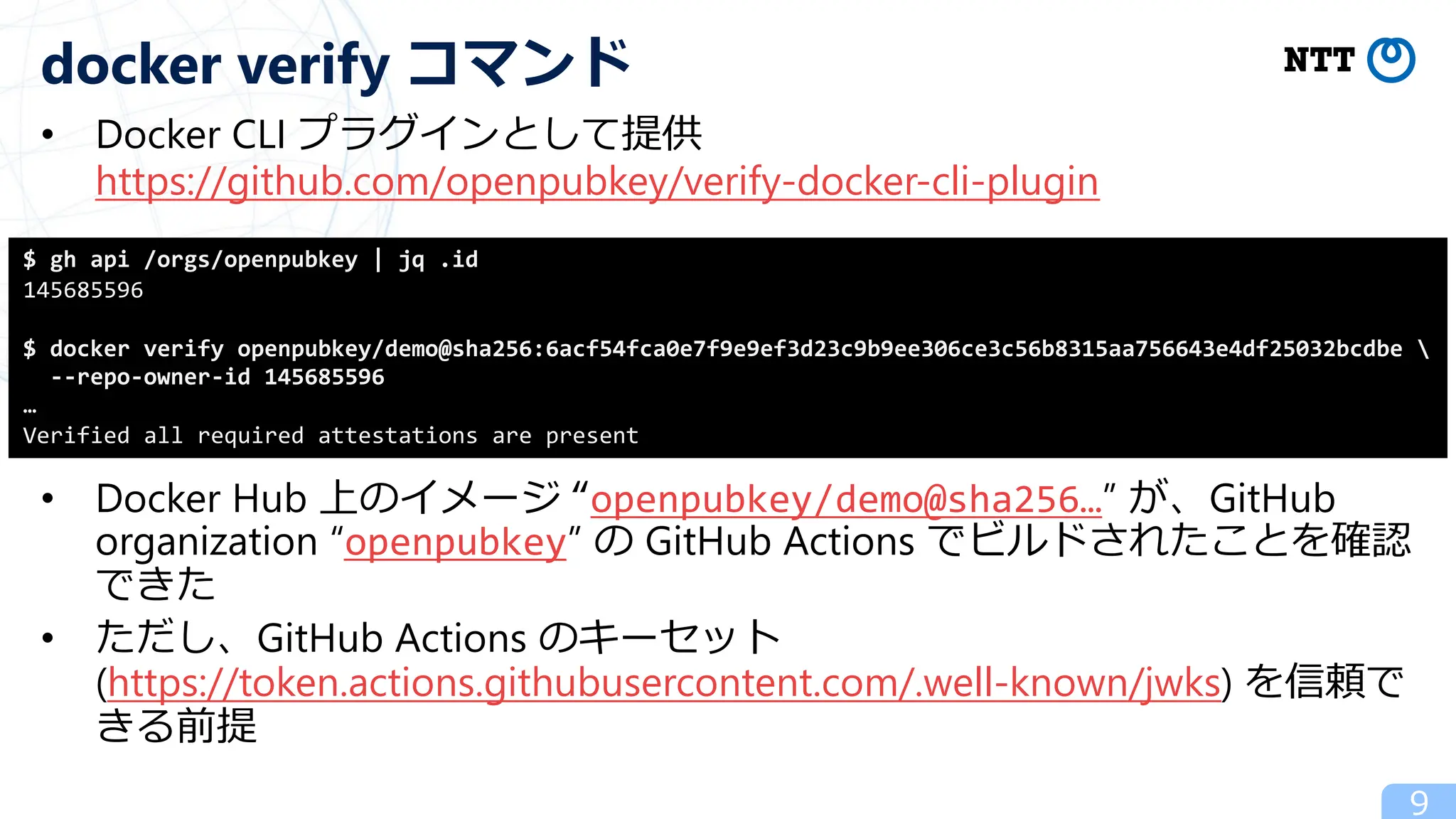 • Docker CLI プラグインとして提供
https://github.com/openpubkey/verify-docker-cli-plugin
• Docker Hub 上のイメージ “openpubkey/demo@sha256…” が、GitHub
organization “openpubkey” の GitHub Actions でビルドされたことを確認
できた
• ただし、GitHub Actions のキーセット
(https://token.actions.githubusercontent.com/.well-known/jwks) を信頼で
きる前提
9
docker verify コマンド
$ gh api /orgs/openpubkey | jq .id
145685596
$ docker verify openpubkey/demo@sha256:6acf54fca0e7f9e9ef3d23c9b9ee306ce3c56b8315aa756643e4df25032bcdbe 
--repo-owner-id 145685596
…
Verified all required attestations are present
 