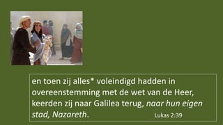 en toen zij alles* voleindigd hadden in
overeenstemming met de wet van de Heer,
keerden zij naar Galilea terug, naar hun eigen
stad, Nazareth. Lukas 2:39
 