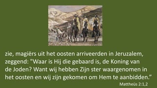 zie, magiërs uit het oosten arriveerden in Jeruzalem,
zeggend: "Waar is Hij die gebaard is, de Koning van
de Joden? Want wij hebben Zijn ster waargenomen in
het oosten en wij zijn gekomen om Hem te aanbidden.”
Mattheüs 2:1,2
 