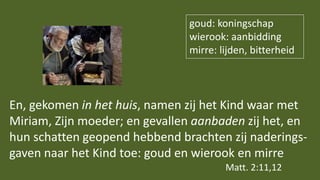 En, gekomen in het huis, namen zij het Kind waar met
Miriam, Zijn moeder; en gevallen aanbaden zij het, en
hun schatten geopend hebbend brachten zij naderings-
gaven naar het Kind toe: goud en wierook en mirre
Matt. 2:11,12
goud: koningschap
wierook: aanbidding
mirre: lijden, bitterheid
 