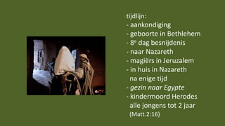 tijdlijn:
- aankondiging
- geboorte in Bethlehem
- 8e dag besnijdenis
- naar Nazareth
- magiërs in Jeruzalem
- in huis in Nazareth
na enige tijd
- gezin naar Egypte
- kindermoord Herodes
alle jongens tot 2 jaar
(Matt.2:16)
 