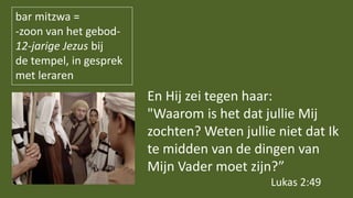 bar mitzwa =
-zoon van het gebod-
12-jarige Jezus bij
de tempel, in gesprek
met leraren
En Hij zei tegen haar:
"Waarom is het dat jullie Mij
zochten? Weten jullie niet dat Ik
te midden van de dingen van
Mijn Vader moet zijn?”
Lukas 2:49
 
