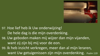 97. Hoe lief heb ik Uw onderwijzing!
De hele dag is die mijn overdenking.
98. Uw geboden maken mij wijzer dan mijn vijanden,
want zij zijn bij mij voor de eon.
99. Ik heb inzicht verkregen, meer dan al mijn leraren,
want Uw getuigenissen zijn mijn overdenking. Psalm 119
 