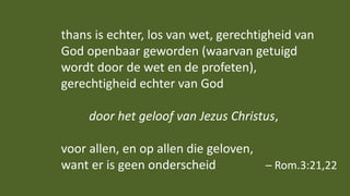 thans is echter, los van wet, gerechtigheid van
God openbaar geworden (waarvan getuigd
wordt door de wet en de profeten),
gerechtigheid echter van God
door het geloof van Jezus Christus,
voor allen, en op allen die geloven,
want er is geen onderscheid – Rom.3:21,22
 