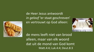 de Heer Jezus antwoordt
in geloof ‘er staat geschreven’
en vertrouwt op God alleen:
de mens leeft niet van brood
alleen, maar van elk woord
dat uit de mond van God komt
Matt.4:4; Luk.4:4; Deut.8:3
 