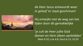 de Heer Jezus antwoordt weer
in geloof ‘er staat geschreven’
Hij ontwijkt niet de weg van het
lijden door dit gemakkelijke
’je zult de Heer jullie God
dienen en Hem alleen aanbidden’
Matt.4:10; Luk.4:8; Deut.6:13; 10:20
 