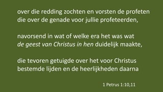 over die redding zochten en vorsten de profeten
die over de genade voor jullie profeteerden,
navorsend in wat of welke era het was wat
de geest van Christus in hen duidelijk maakte,
die tevoren getuigde over het voor Christus
bestemde lijden en de heerlijkheden daarna
1 Petrus 1:10,11
 
