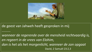 de geest van Jahweh heeft gesproken in mij
.........
wanneer de regerende over de mensheid rechtvaardig is,
en regeert in de vrees van Elohim,
dan is het als het morgenlicht, wanneer de zon opgaat
David, 2 Samuël 23:2,3
 