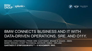 - 1 -
IT Strategy Update 2022 – Communication | 14.11.2023
BMW CONNECTS BUSINESS AND IT WITH
DATA-DRIVEN OPERATIONS, SRE, AND O11Y.
MICHAEL STRATMANN | PRIME SRE CUSTOMER, BRAND & SALES – BMW.
MARK WOODS | CHIEF TECHNICAL ADVISOR, EMEA – SPLUNK.
GARTNER IT SYMPOSIUM/XPO™ – 6 NOVEMBER, 2023.
 