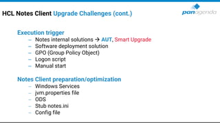 HCL Notes Client Upgrade Challenges (cont.)
Execution trigger
– Notes internal solutions → AUT, Smart Upgrade
– Software deployment solution
– GPO (Group Policy Object)
– Logon script
– Manual start
Notes Client preparation/optimization
− Windows Services
− jvm.properties file
− ODS
− Stub notes.ini
− Config file
 